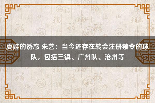 夏娃的诱惑 朱艺：当今还存在转会注册禁令的球队，包括三镇、广州队、沧州等