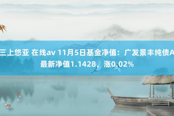 三上悠亚 在线av 11月5日基金净值：广发景丰纯债A最新净值1.1428，涨0.02%