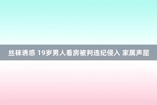 丝袜诱惑 19岁男人看房被判违纪侵入 家属声屈