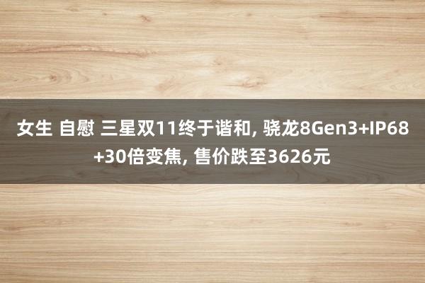 女生 自慰 三星双11终于谐和， 骁龙8Gen3+IP68+30倍变焦， 售价跌至3626元