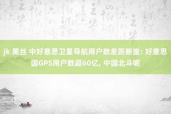 jk 黑丝 中好意思卫星导航用户数差距断崖: 好意思国GPS用户数超60亿， 中国北斗呢