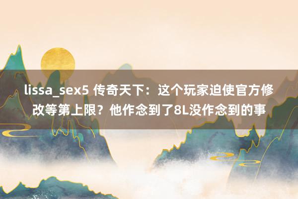 lissa_sex5 传奇天下：这个玩家迫使官方修改等第上限？他作念到了8L没作念到的事