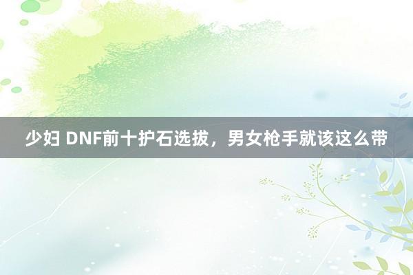 少妇 DNF前十护石选拔，男女枪手就该这么带