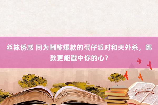 丝袜诱惑 同为酬酢爆款的蛋仔派对和天外杀，哪款更能戳中你的心？