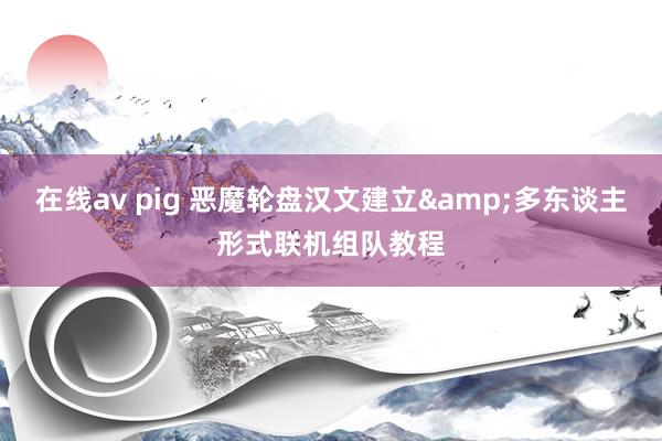 在线av pig 恶魔轮盘汉文建立&多东谈主形式联机组队教程