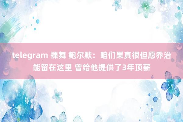 telegram 裸舞 鲍尔默：咱们果真很但愿乔治能留在这里 曾给他提供了3年顶薪