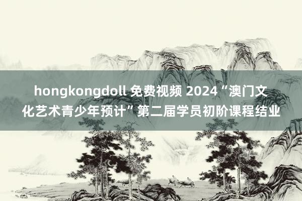 hongkongdoll 免费视频 2024“澳门文化艺术青少年预计”第二届学员初阶课程结业