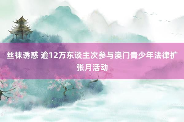 丝袜诱惑 逾12万东谈主次参与澳门青少年法律扩张月活动