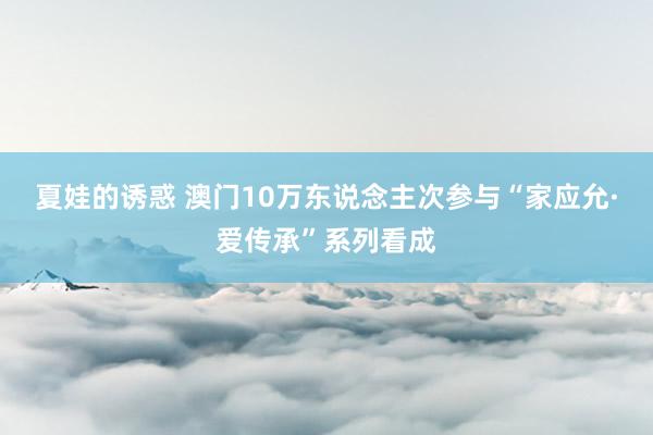 夏娃的诱惑 澳门10万东说念主次参与“家应允·爱传承”系列看成