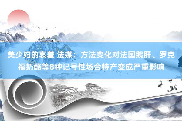 美少妇的哀羞 法媒：方法变化对法国鹅肝、罗克福奶酪等8种记号性场合特产变成严重影响