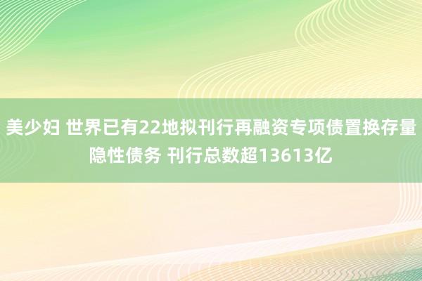 美少妇 世界已有22地拟刊行再融资专项债置换存量隐性债务 刊行总数超13613亿