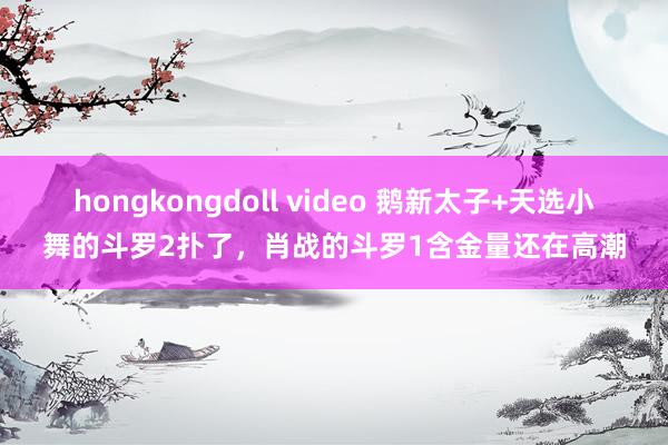 hongkongdoll video 鹅新太子+天选小舞的斗罗2扑了，肖战的斗罗1含金量还在高潮