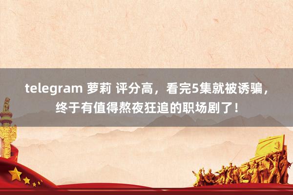 telegram 萝莉 评分高，看完5集就被诱骗，终于有值得熬夜狂追的职场剧了！