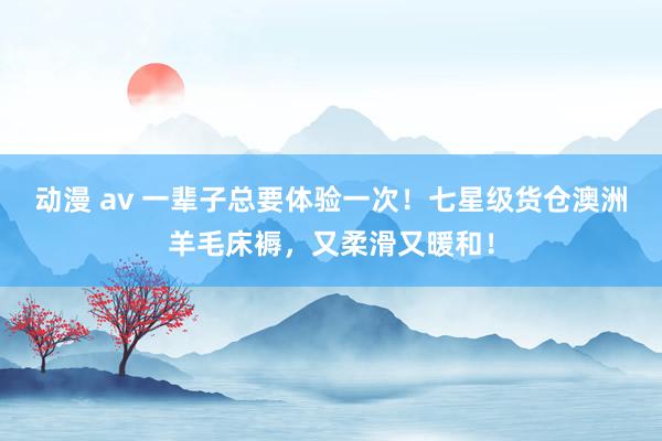 动漫 av 一辈子总要体验一次！七星级货仓澳洲羊毛床褥，又柔滑又暖和！