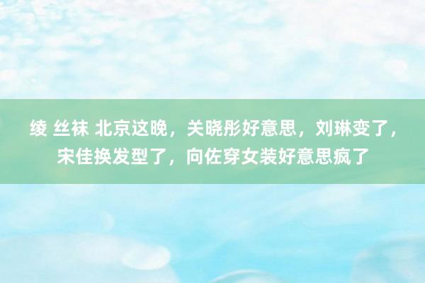 绫 丝袜 北京这晚，关晓彤好意思，刘琳变了，宋佳换发型了，向佐穿女装好意思疯了