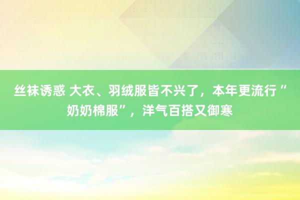 丝袜诱惑 大衣、羽绒服皆不兴了，本年更流行“奶奶棉服”，洋气百搭又御寒