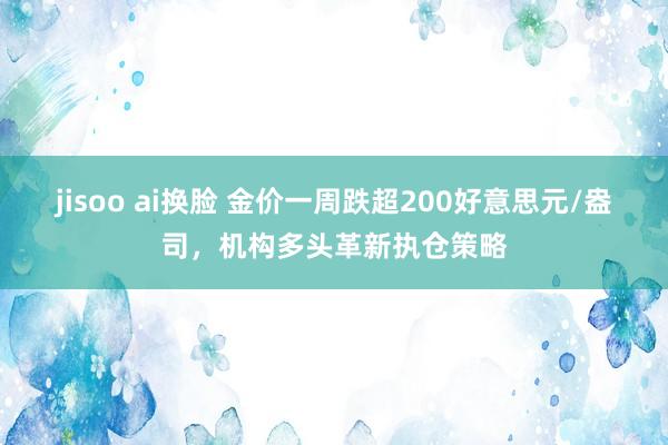 jisoo ai换脸 金价一周跌超200好意思元/盎司，机构多头革新执仓策略