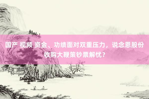 国产 视频 资金、功绩面对双重压力，说念恩股份收购大鞭策钞票解忧？