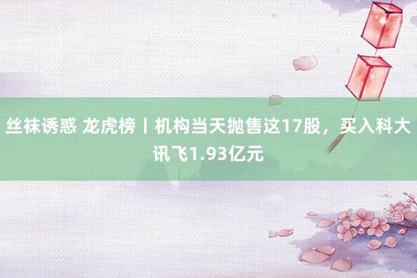 丝袜诱惑 龙虎榜丨机构当天抛售这17股，买入科大讯飞1.93亿元