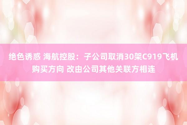 绝色诱惑 海航控股：子公司取消30架C919飞机购买方向 改由公司其他关联方相连