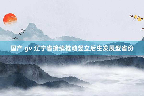 国产 gv 辽宁省接续推动竖立后生发展型省份