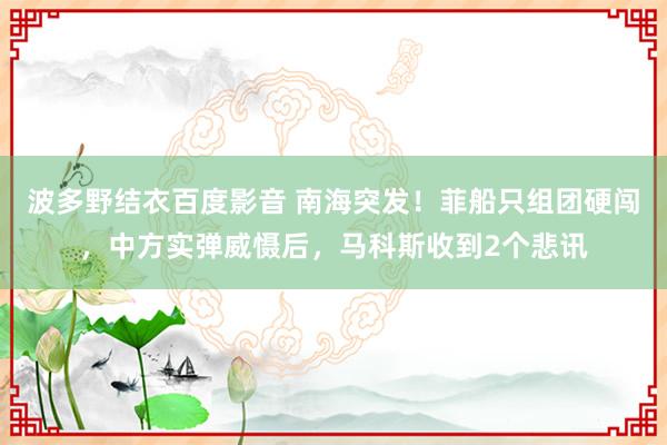 波多野结衣百度影音 南海突发！菲船只组团硬闯，中方实弹威慑后，马科斯收到2个悲讯