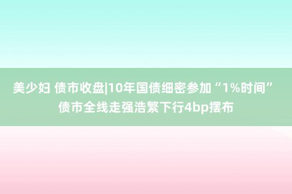 美少妇 债市收盘|10年国债细密参加“1%时间” 债市全线走强浩繁下行4bp摆布