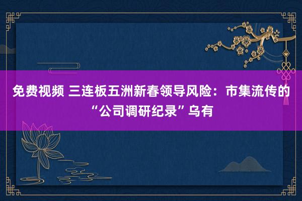 免费视频 三连板五洲新春领导风险：市集流传的“公司调研纪录”乌有