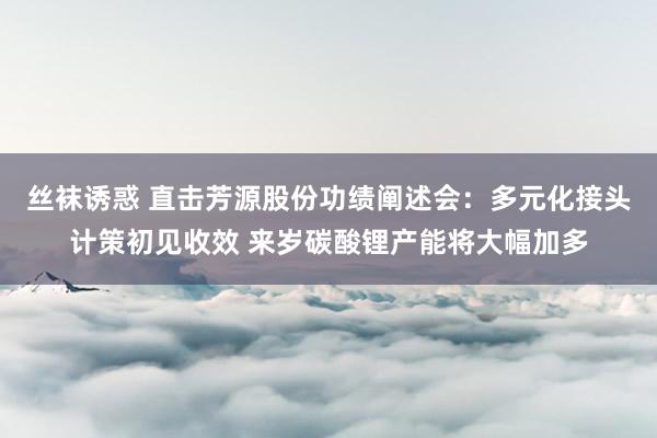 丝袜诱惑 直击芳源股份功绩阐述会：多元化接头计策初见收效 来岁碳酸锂产能将大幅加多