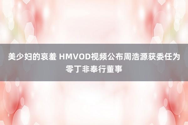 美少妇的哀羞 HMVOD视频公布周浩源获委任为零丁非奉行董事