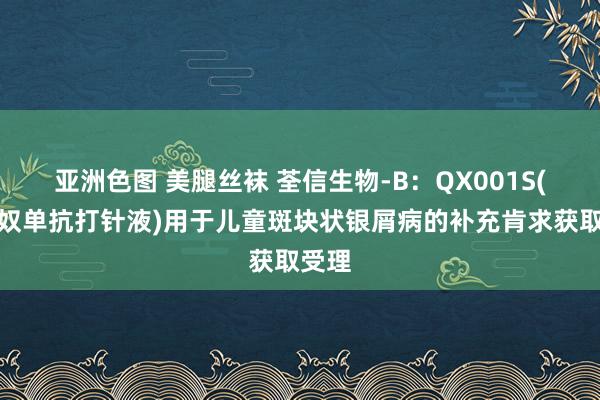 亚洲色图 美腿丝袜 荃信生物-B：QX001S(乌司奴单抗打针液)用于儿童斑块状银屑病的补充肯求获取受理