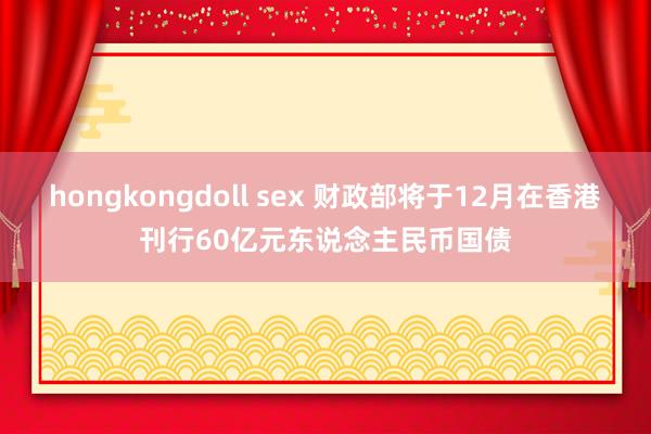 hongkongdoll sex 财政部将于12月在香港刊行60亿元东说念主民币国债