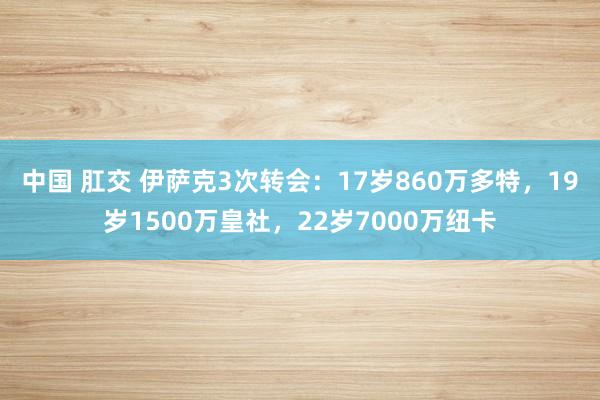 中国 肛交 伊萨克3次转会：17岁860万多特，19岁1500万皇社，22岁7000万纽卡