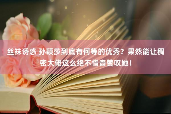 丝袜诱惑 孙颖莎到底有何等的优秀？果然能让稠密大佬这么绝不惜啬赞叹她！