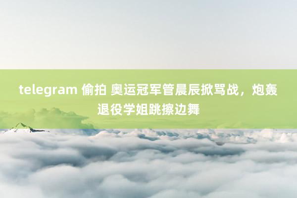 telegram 偷拍 奥运冠军管晨辰掀骂战，炮轰退役学姐跳擦边舞