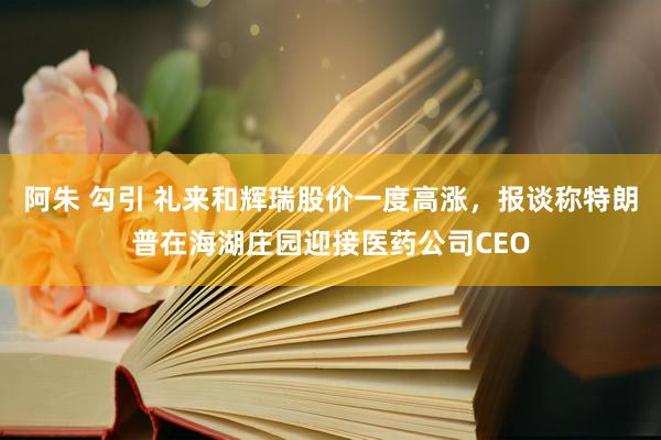 阿朱 勾引 礼来和辉瑞股价一度高涨，报谈称特朗普在海湖庄园迎接医药公司CEO