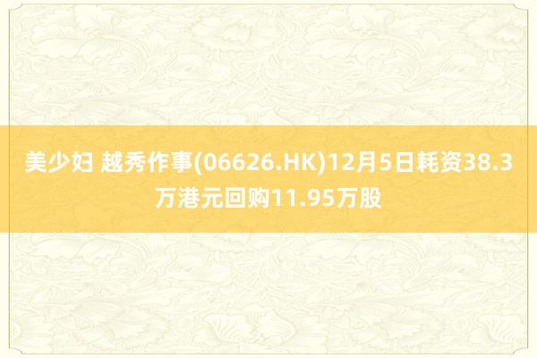 美少妇 越秀作事(06626.HK)12月5日耗资38.3万港元回购11.95万股