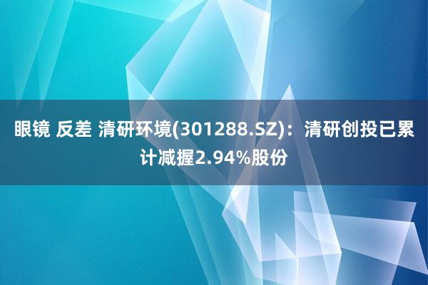 眼镜 反差 清研环境(301288.SZ)：清研创投已累计减握2.94%股份