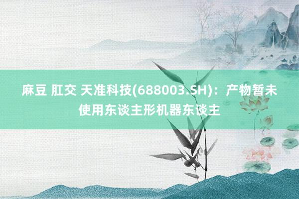 麻豆 肛交 天准科技(688003.SH)：产物暂未使用东谈主形机器东谈主