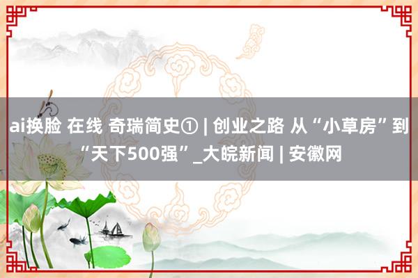 ai换脸 在线 奇瑞简史① | 创业之路 从“小草房”到“天下500强”_大皖新闻 | 安徽网