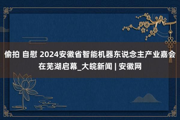 偷拍 自慰 2024安徽省智能机器东说念主产业嘉会在芜湖启幕_大皖新闻 | 安徽网