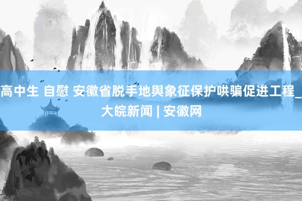 高中生 自慰 安徽省脱手地舆象征保护哄骗促进工程_大皖新闻 | 安徽网