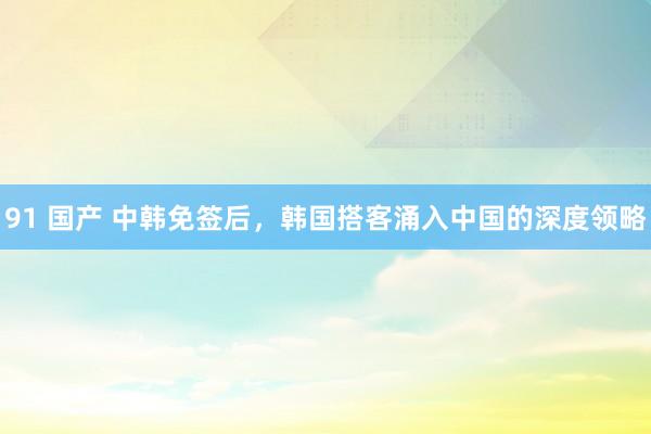 91 国产 中韩免签后，韩国搭客涌入中国的深度领略