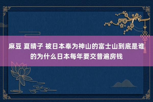 麻豆 夏晴子 被日本奉为神山的富士山到底是谁的为什么日本每年要交普遍房钱