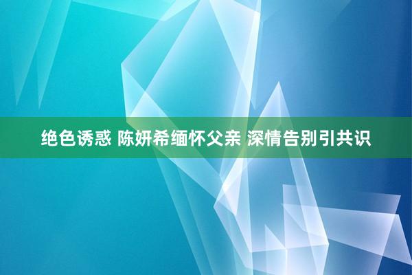 绝色诱惑 陈妍希缅怀父亲 深情告别引共识