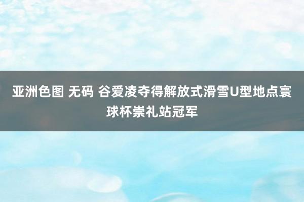 亚洲色图 无码 谷爱凌夺得解放式滑雪U型地点寰球杯崇礼站冠军