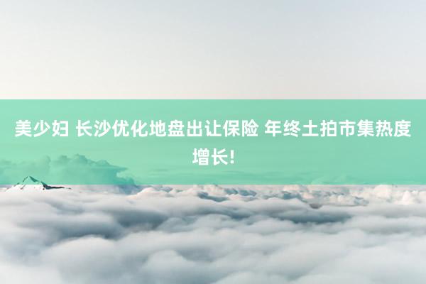 美少妇 长沙优化地盘出让保险 年终土拍市集热度增长!