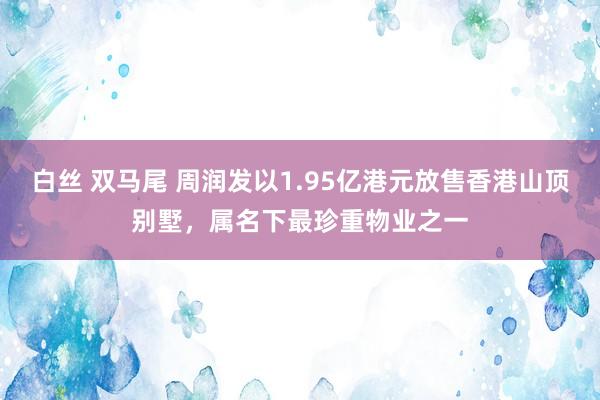 白丝 双马尾 周润发以1.95亿港元放售香港山顶别墅，属名下最珍重物业之一