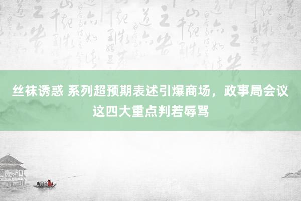 丝袜诱惑 系列超预期表述引爆商场，政事局会议这四大重点判若辱骂