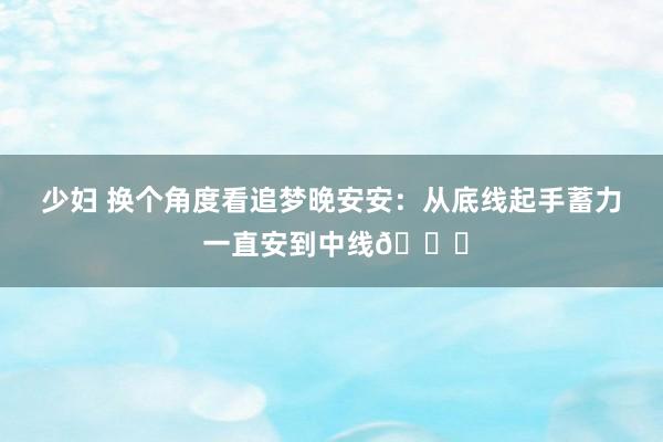 少妇 换个角度看追梦晚安安：从底线起手蓄力 一直安到中线🙈